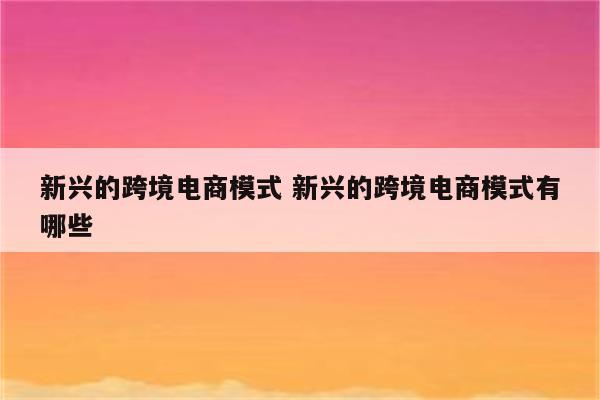新兴的跨境电商模式 新兴的跨境电商模式有哪些