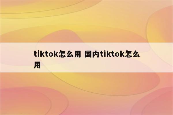 tiktok怎么用 国内tiktok怎么用