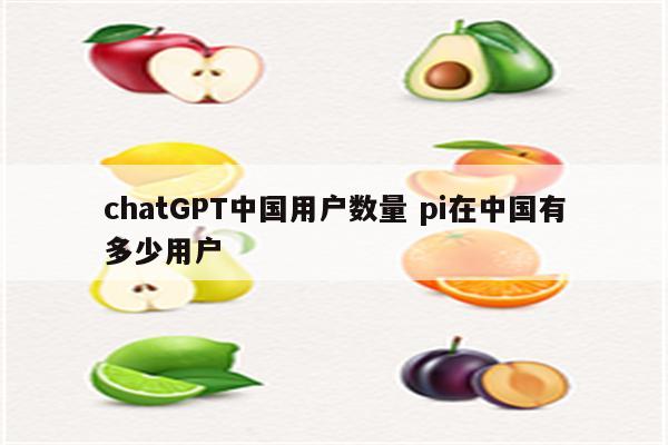 chatGPT中国用户数量 pi在中国有多少用户