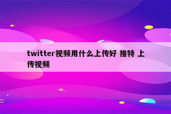 twitter视频用什么上传好 推特 上传视频