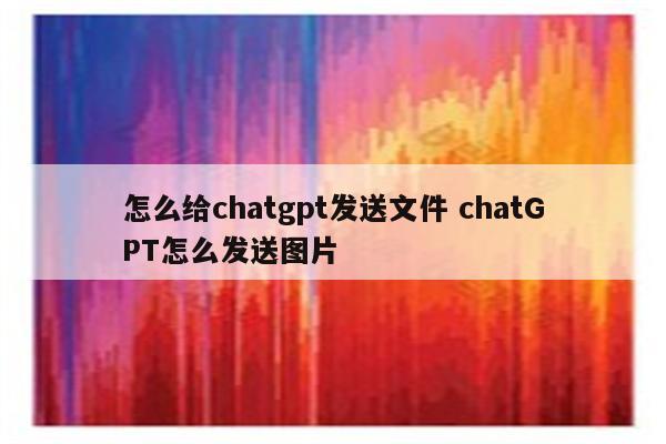 怎么给chatgpt发送文件 chatGPT怎么发送图片