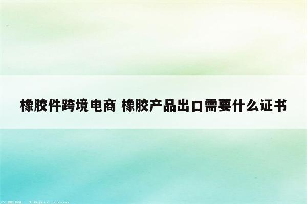 橡胶件跨境电商 橡胶产品出口需要什么证书