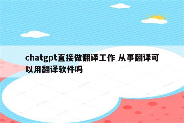 chatgpt直接做翻译工作 从事翻译可以用翻译软件吗