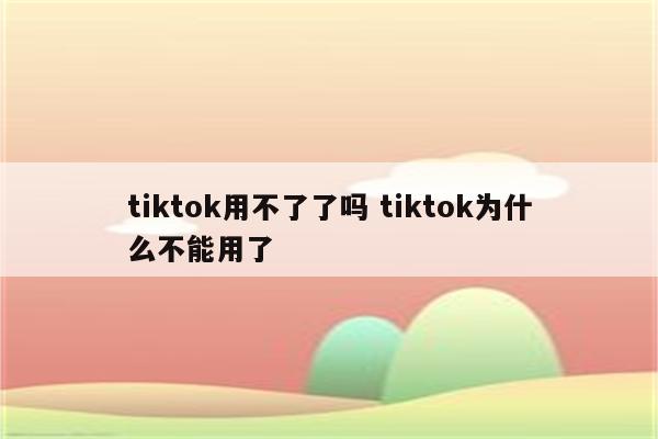 tiktok用不了了吗 tiktok为什么不能用了