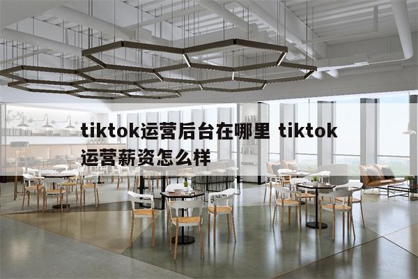 tiktok运营后台在哪里 tiktok运营薪资怎么样