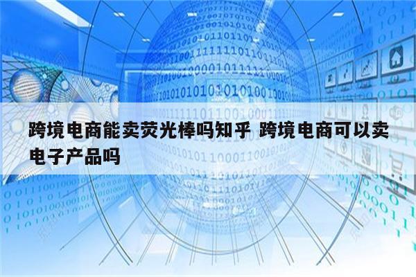 跨境电商能卖荧光棒吗知乎 跨境电商可以卖电子产品吗