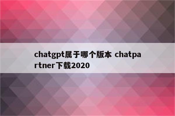 chatgpt属于哪个版本 chatpartner下载2020