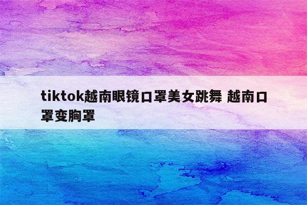 tiktok越南眼镜口罩美女跳舞 越南口罩变胸罩