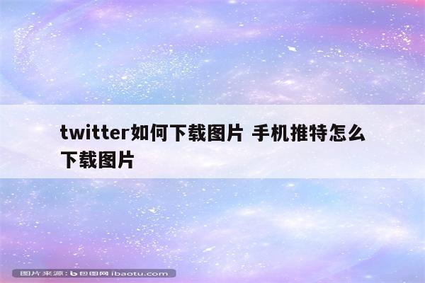 twitter如何下载图片 手机推特怎么下载图片