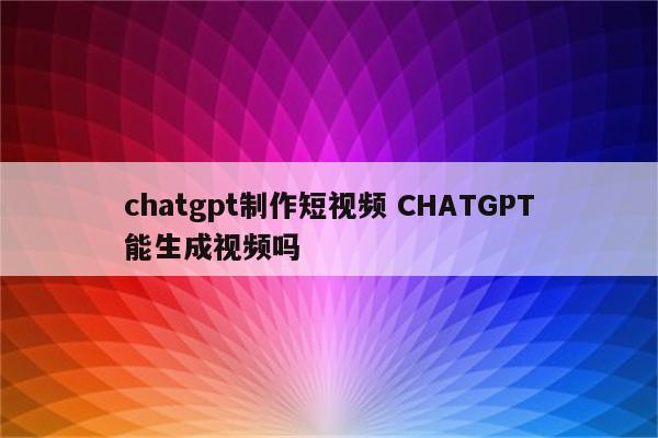 chatgpt制作短视频 CHATGPT能生成视频吗