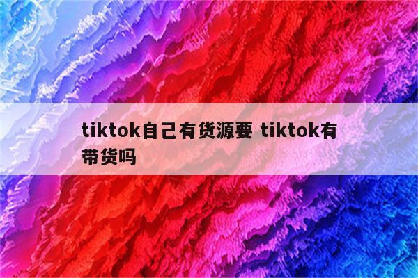 tiktok自己有货源要 tiktok有带货吗