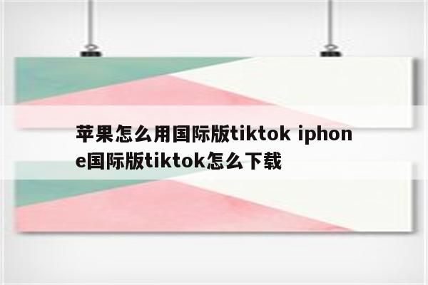 苹果怎么用国际版tiktok iphone国际版tiktok怎么下载