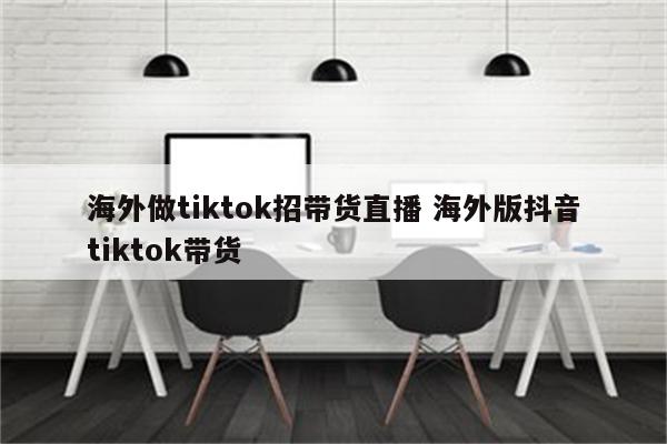 海外做tiktok招带货直播 海外版抖音tiktok带货