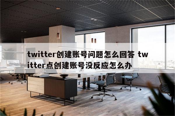 twitter创建账号问题怎么回答 twitter点创建账号没反应怎么办