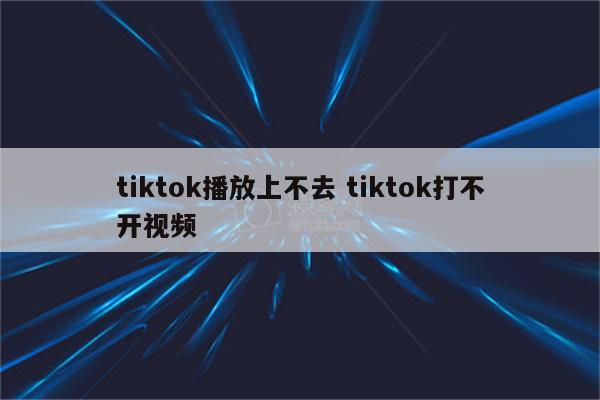 tiktok播放上不去 tiktok打不开视频