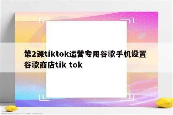 第2课tiktok运营专用谷歌手机设置 谷歌商店tik tok