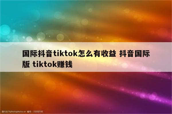 国际抖音tiktok怎么有收益 抖音国际版 tiktok赚钱