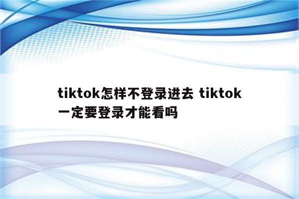 tiktok怎样不登录进去 tiktok一定要登录才能看吗