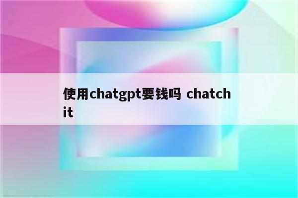 使用chatgpt要钱吗 chatch it