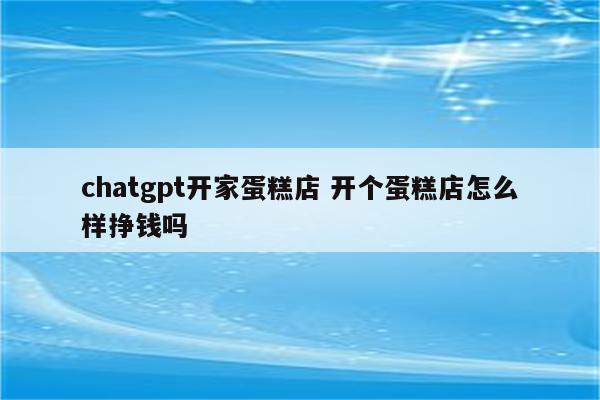 chatgpt开家蛋糕店 开个蛋糕店怎么样挣钱吗