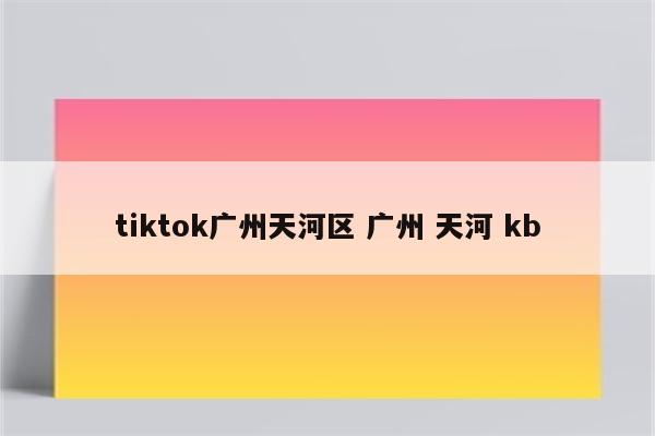tiktok广州天河区 广州 天河 kb
