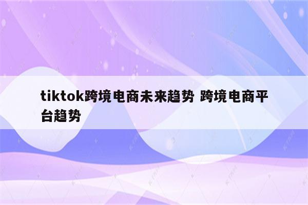 tiktok跨境电商未来趋势 跨境电商平台趋势