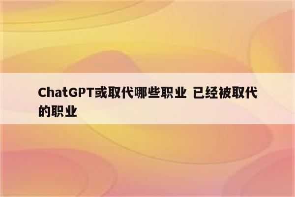 ChatGPT或取代哪些职业 已经被取代的职业