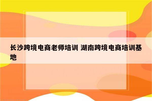 长沙跨境电商老师培训 湖南跨境电商培训基地