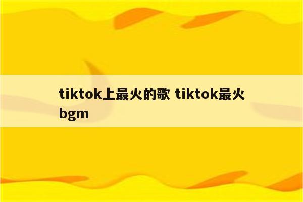 tiktok上最火的歌 tiktok最火bgm