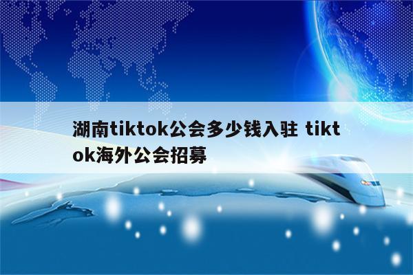湖南tiktok公会多少钱入驻 tiktok海外公会招募