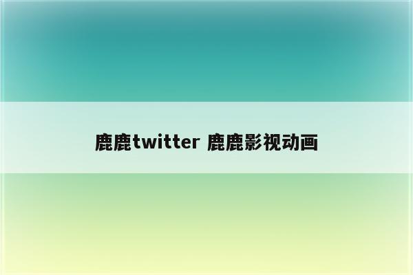 鹿鹿twitter 鹿鹿影视动画
