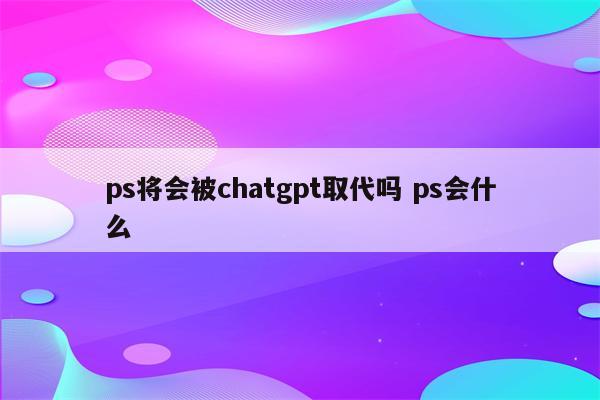 ps将会被chatgpt取代吗 ps会什么
