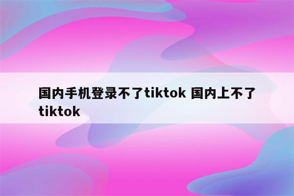 国内手机登录不了tiktok 国内上不了tiktok