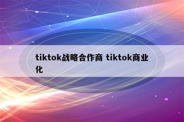 tiktok战略合作商 tiktok商业化