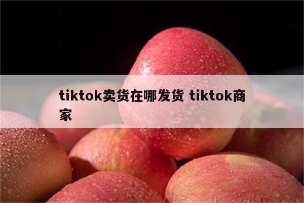tiktok卖货在哪发货 tiktok商家