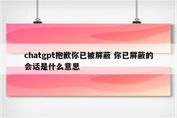 chatgpt抱歉你已被屏蔽 你已屏蔽的会话是什么意思