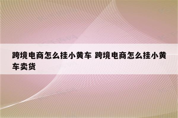 跨境电商怎么挂小黄车 跨境电商怎么挂小黄车卖货