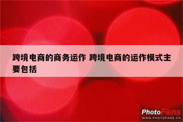 跨境电商的商务运作 跨境电商的运作模式主要包括