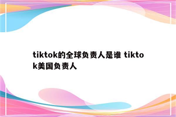 tiktok的全球负责人是谁 tiktok美国负责人