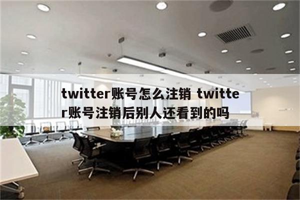 twitter账号怎么注销 twitter账号注销后别人还看到的吗