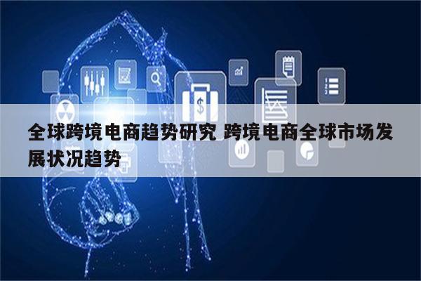全球跨境电商趋势研究 跨境电商全球市场发展状况趋势