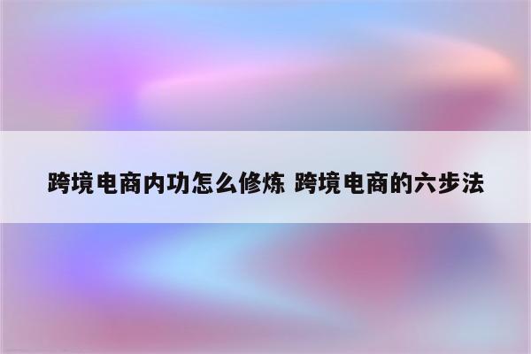 跨境电商内功怎么修炼 跨境电商的六步法
