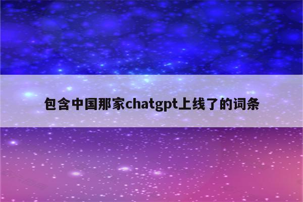 包含中国那家chatgpt上线了的词条