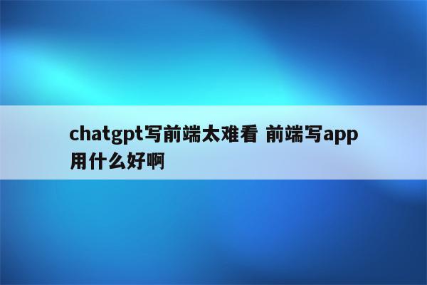 chatgpt写前端太难看 前端写app用什么好啊