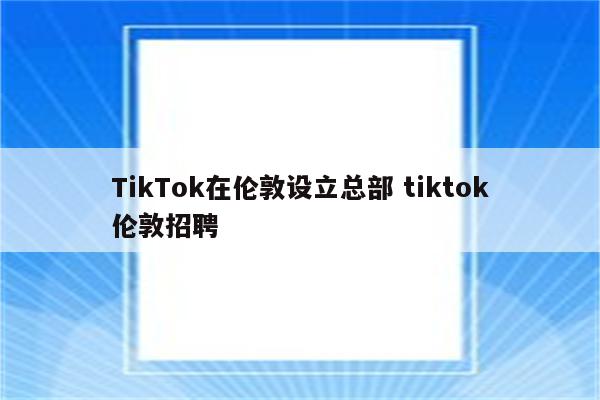 TikTok在伦敦设立总部 tiktok伦敦招聘