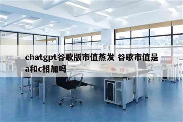 chatgpt谷歌版市值蒸发 谷歌市值是a和c相加吗