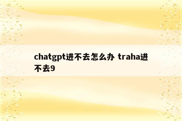 chatgpt进不去怎么办 traha进不去9