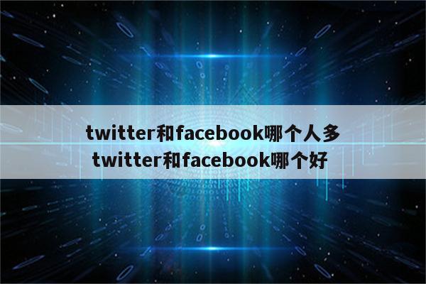 twitter和facebook哪个人多 twitter和facebook哪个好