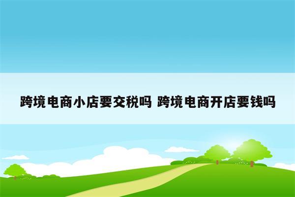 跨境电商小店要交税吗 跨境电商开店要钱吗
