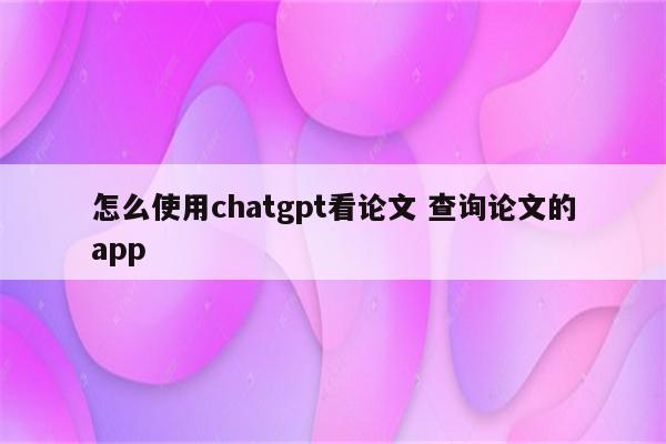 怎么使用chatgpt看论文 查询论文的app